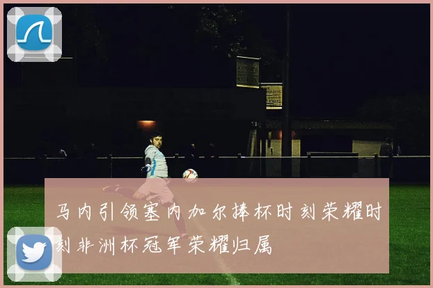 马内引领塞内加尔捧杯时刻荣耀时刻非洲杯冠军荣耀归属