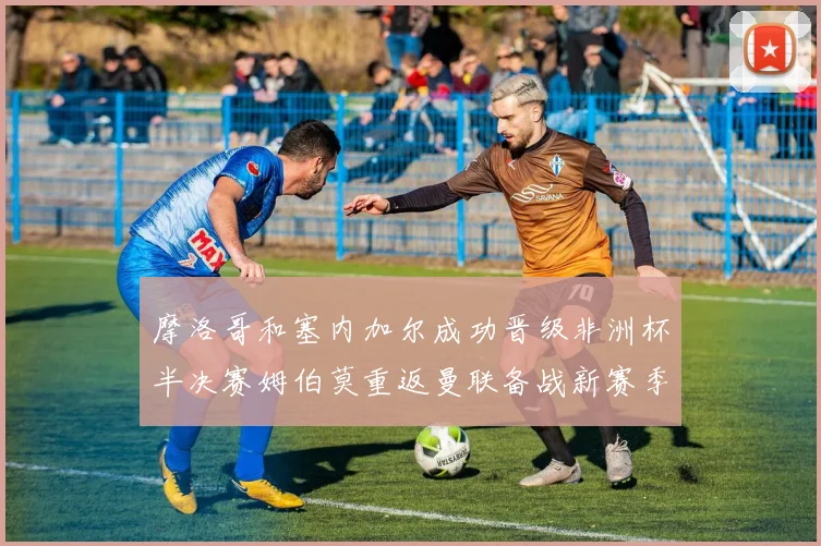 摩洛哥和塞内加尔成功晋级非洲杯半决赛姆伯莫重返曼联备战新赛季