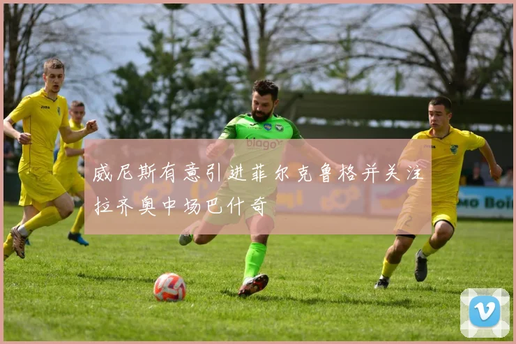 威尼斯有意引进菲尔克鲁格并关注拉齐奥中场巴什奇