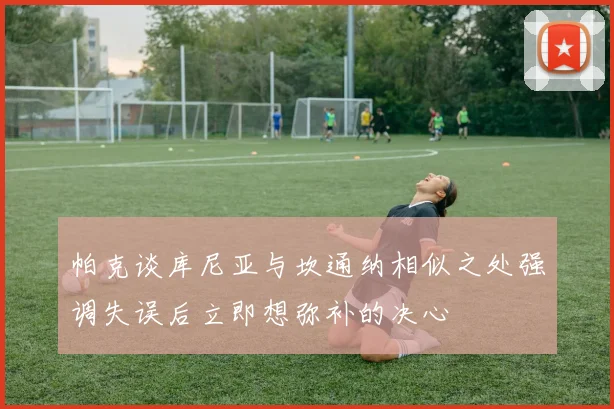 帕克谈库尼亚与坎通纳相似之处强调失误后立即想弥补的决心