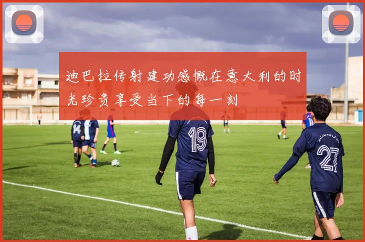 迪巴拉传射建功感慨在意大利的时光珍贵享受当下的每一刻