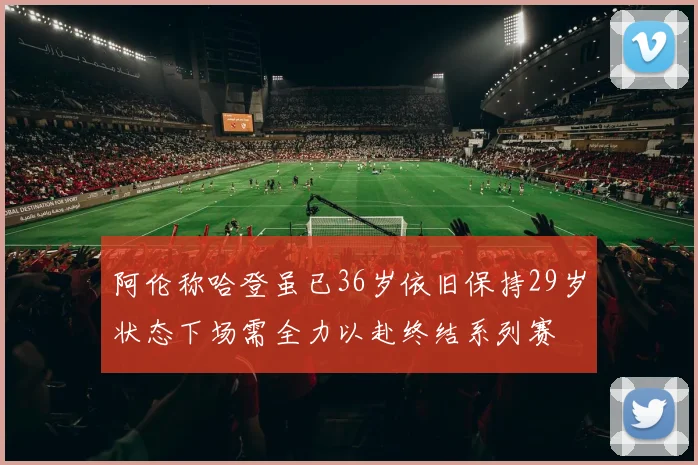 阿伦称哈登虽已36岁依旧保持29岁状态下场需全力以赴终结系列赛