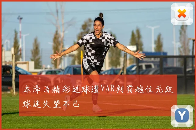 本泽马精彩进球遭VAR判罚越位无效球迷失望不已