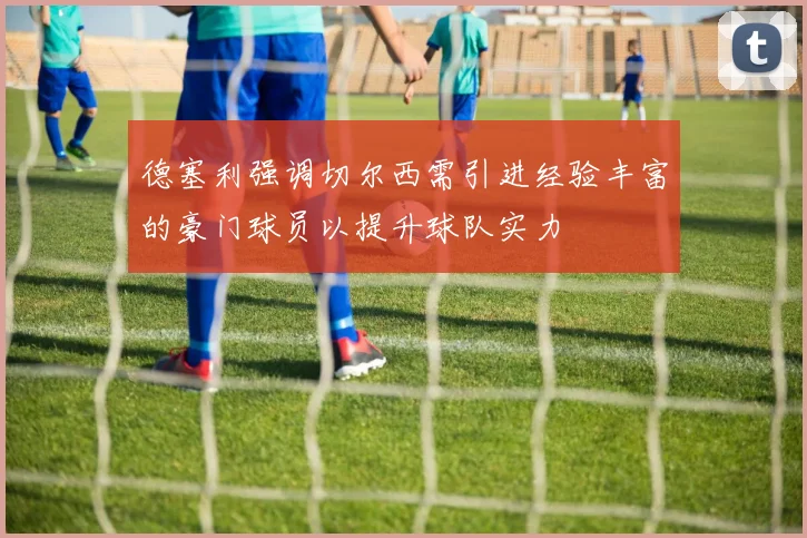 德塞利强调切尔西需引进经验丰富的豪门球员以提升球队实力